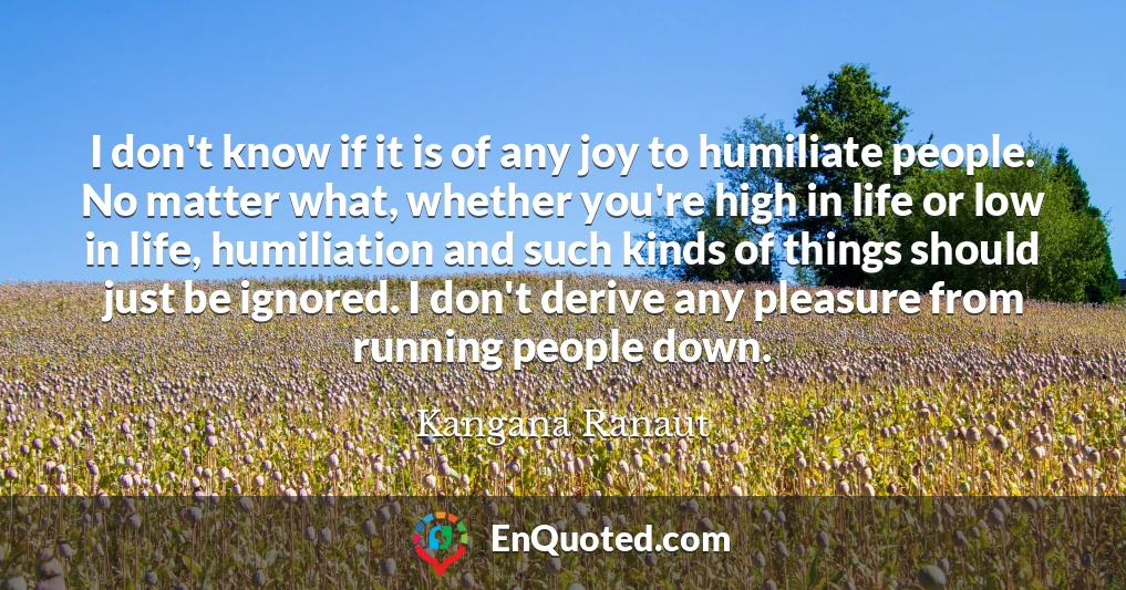 I don't know if it is of any joy to humiliate people. No matter what, whether you're high in life or low in life, humiliation and such kinds of things should just be ignored. I don't derive any pleasure from running people down.