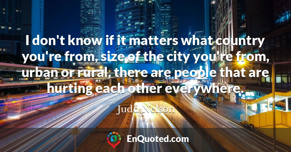 I don't know if it matters what country you're from, size of the city you're from, urban or rural, there are people that are hurting each other everywhere.