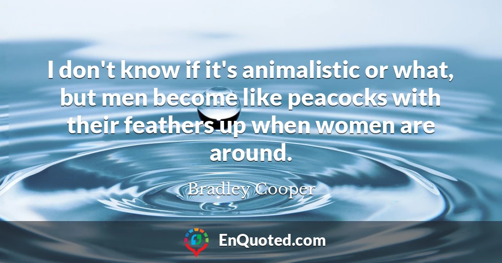 I don't know if it's animalistic or what, but men become like peacocks with their feathers up when women are around.
