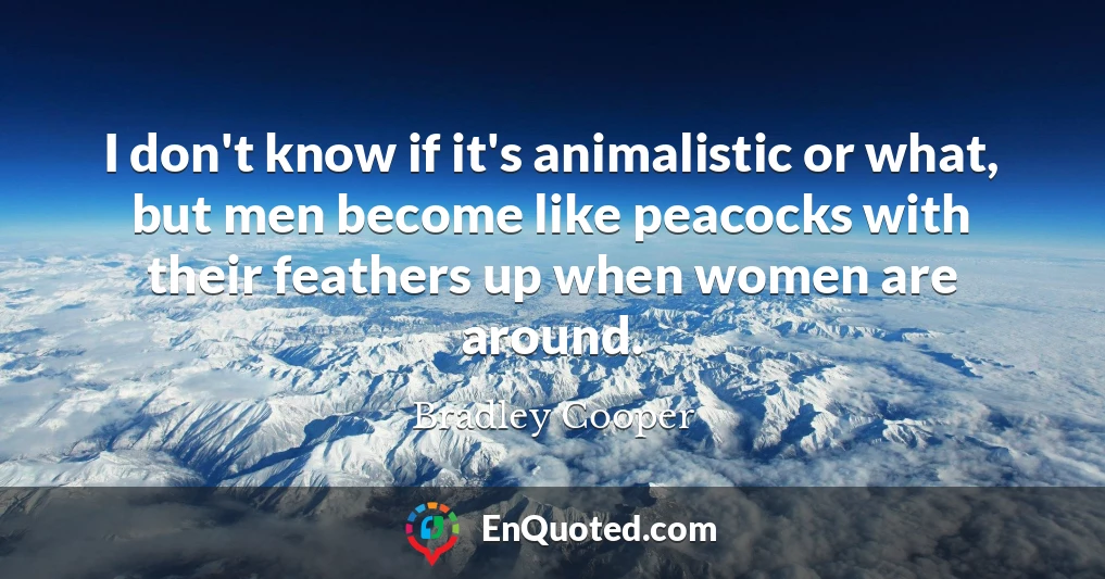 I don't know if it's animalistic or what, but men become like peacocks with their feathers up when women are around.