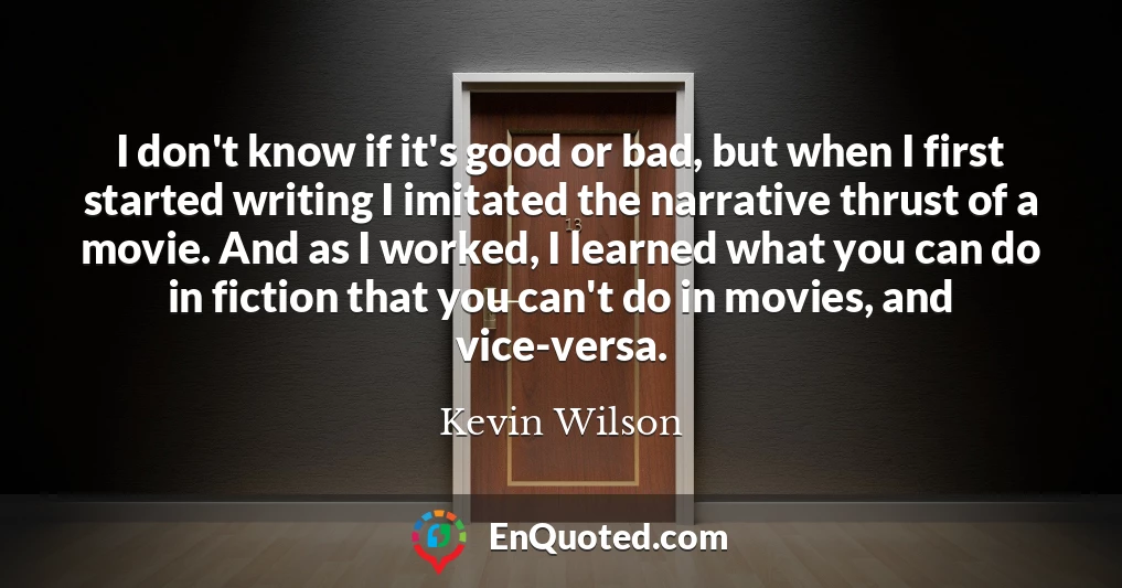 I don't know if it's good or bad, but when I first started writing I imitated the narrative thrust of a movie. And as I worked, I learned what you can do in fiction that you can't do in movies, and vice-versa.