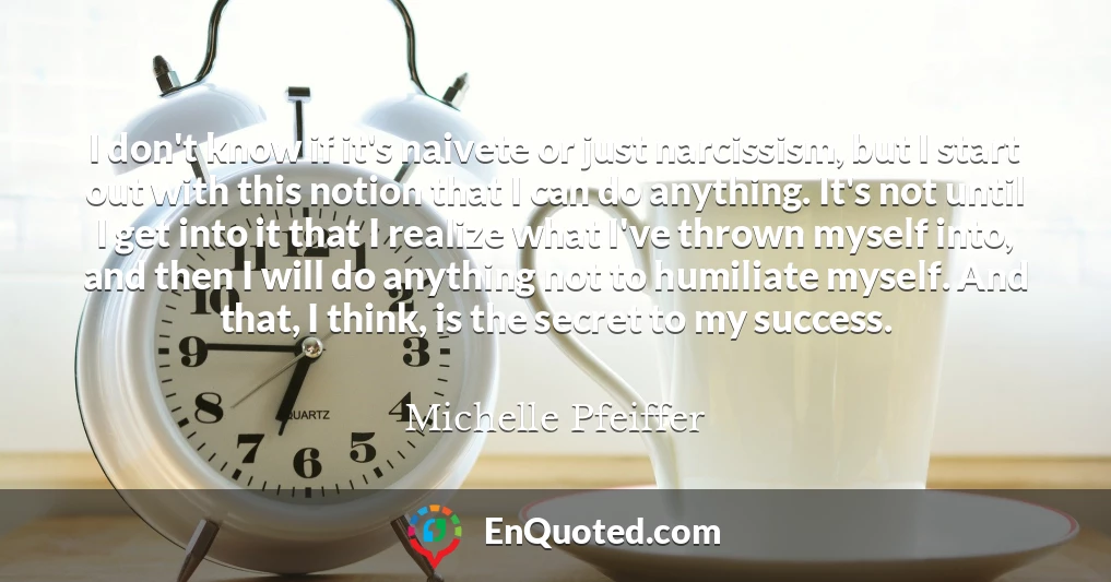 I don't know if it's naivete or just narcissism, but I start out with this notion that I can do anything. It's not until I get into it that I realize what I've thrown myself into, and then I will do anything not to humiliate myself. And that, I think, is the secret to my success.