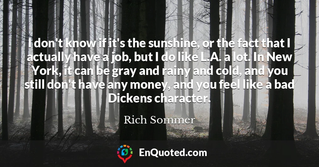 I don't know if it's the sunshine, or the fact that I actually have a job, but I do like L.A. a lot. In New York, it can be gray and rainy and cold, and you still don't have any money, and you feel like a bad Dickens character.