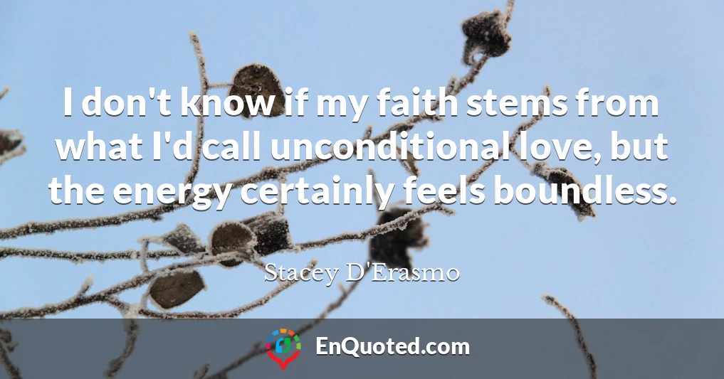 I don't know if my faith stems from what I'd call unconditional love, but the energy certainly feels boundless.
