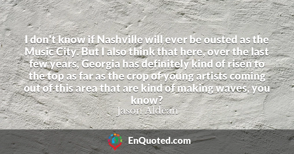 I don't know if Nashville will ever be ousted as the Music City. But I also think that here, over the last few years, Georgia has definitely kind of risen to the top as far as the crop of young artists coming out of this area that are kind of making waves, you know?