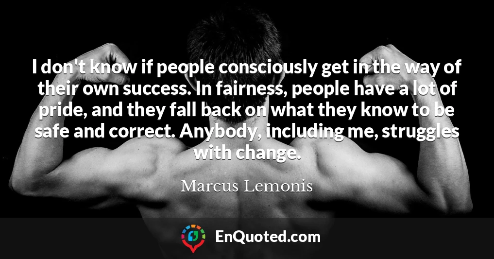 I don't know if people consciously get in the way of their own success. In fairness, people have a lot of pride, and they fall back on what they know to be safe and correct. Anybody, including me, struggles with change.