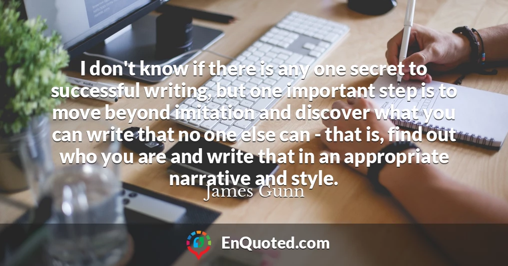 I don't know if there is any one secret to successful writing, but one important step is to move beyond imitation and discover what you can write that no one else can - that is, find out who you are and write that in an appropriate narrative and style.