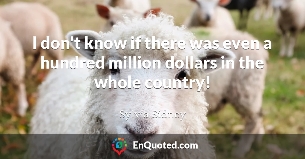 I don't know if there was even a hundred million dollars in the whole country!