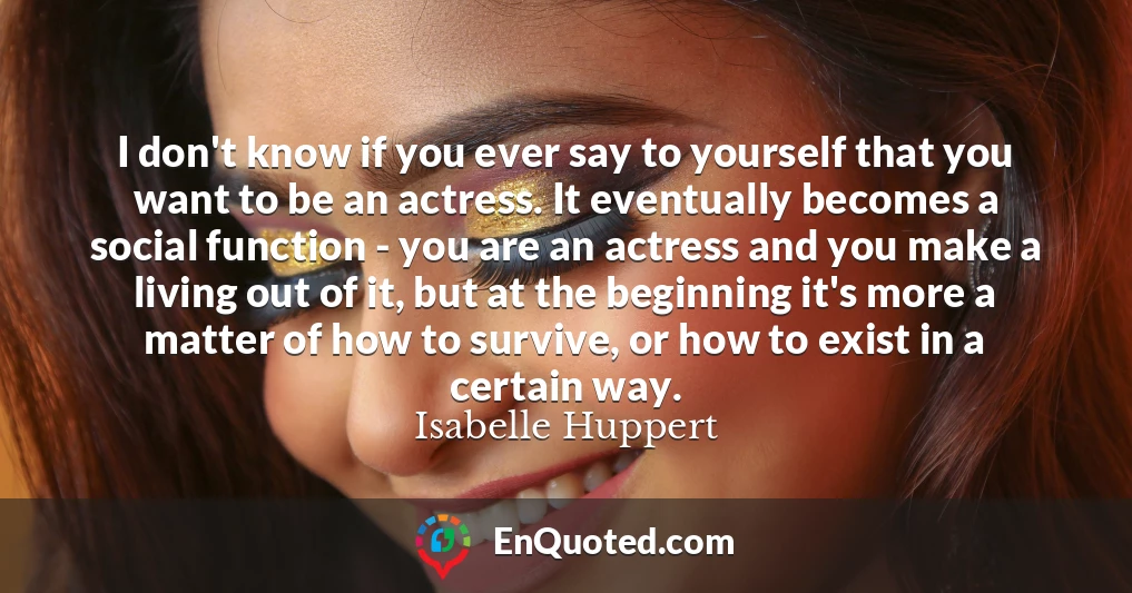 I don't know if you ever say to yourself that you want to be an actress. It eventually becomes a social function - you are an actress and you make a living out of it, but at the beginning it's more a matter of how to survive, or how to exist in a certain way.
