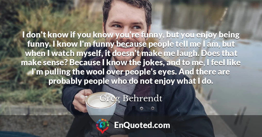 I don't know if you know you're funny, but you enjoy being funny. I know I'm funny because people tell me I am, but when I watch myself, it doesn't make me laugh. Does that make sense? Because I know the jokes, and to me, I feel like I'm pulling the wool over people's eyes. And there are probably people who do not enjoy what I do.