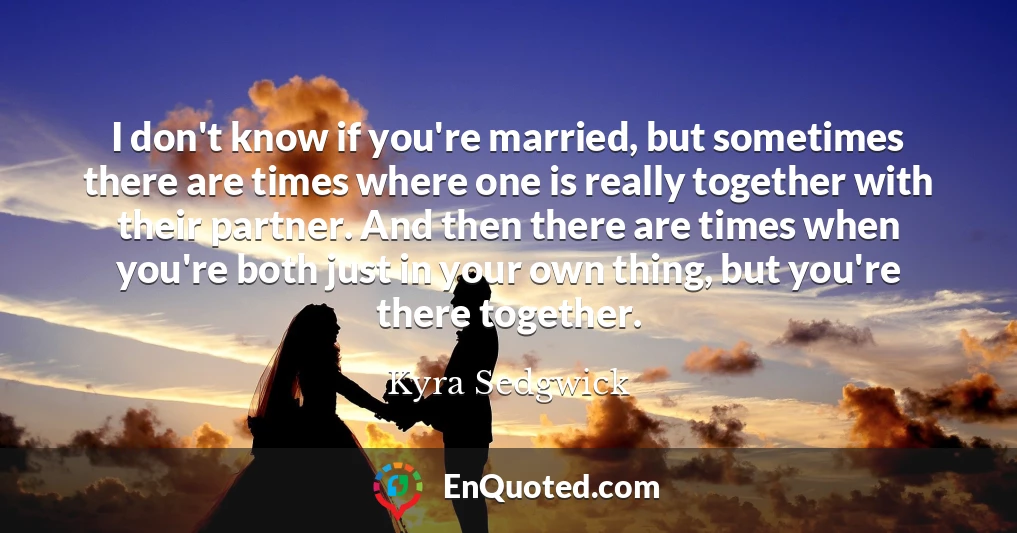 I don't know if you're married, but sometimes there are times where one is really together with their partner. And then there are times when you're both just in your own thing, but you're there together.