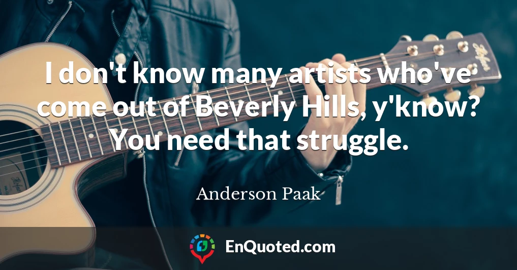 I don't know many artists who've come out of Beverly Hills, y'know? You need that struggle.