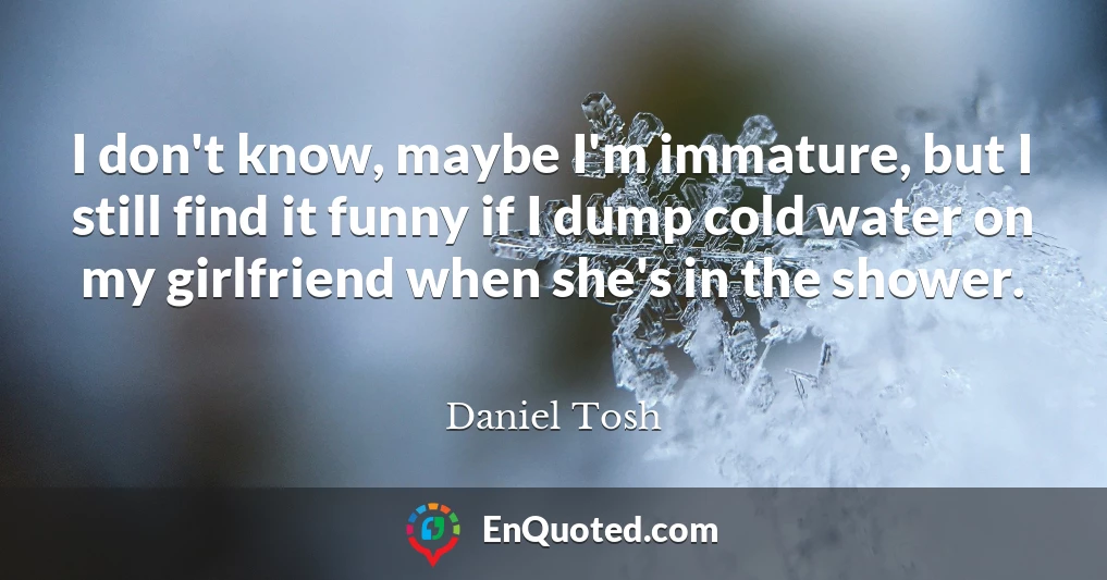 I don't know, maybe I'm immature, but I still find it funny if I dump cold water on my girlfriend when she's in the shower.