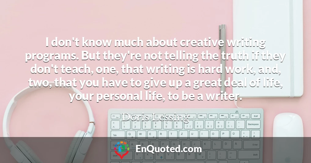 I don't know much about creative writing programs. But they're not telling the truth if they don't teach, one, that writing is hard work, and, two, that you have to give up a great deal of life, your personal life, to be a writer.
