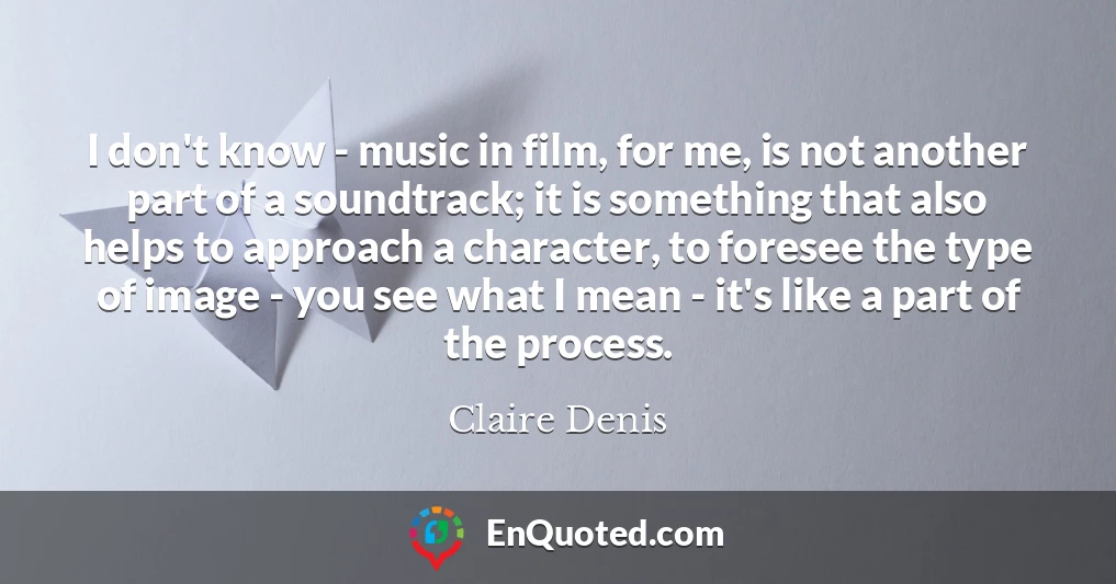 I don't know - music in film, for me, is not another part of a soundtrack; it is something that also helps to approach a character, to foresee the type of image - you see what I mean - it's like a part of the process.