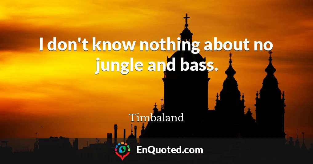 I don't know nothing about no jungle and bass.