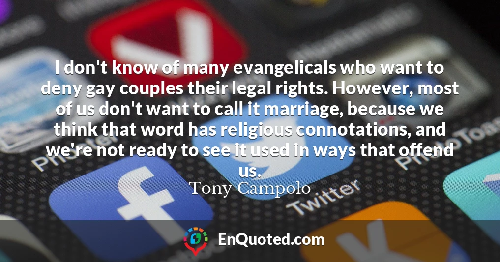 I don't know of many evangelicals who want to deny gay couples their legal rights. However, most of us don't want to call it marriage, because we think that word has religious connotations, and we're not ready to see it used in ways that offend us.