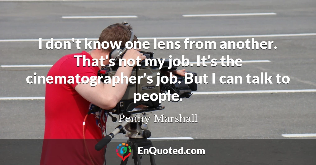 I don't know one lens from another. That's not my job. It's the cinematographer's job. But I can talk to people.