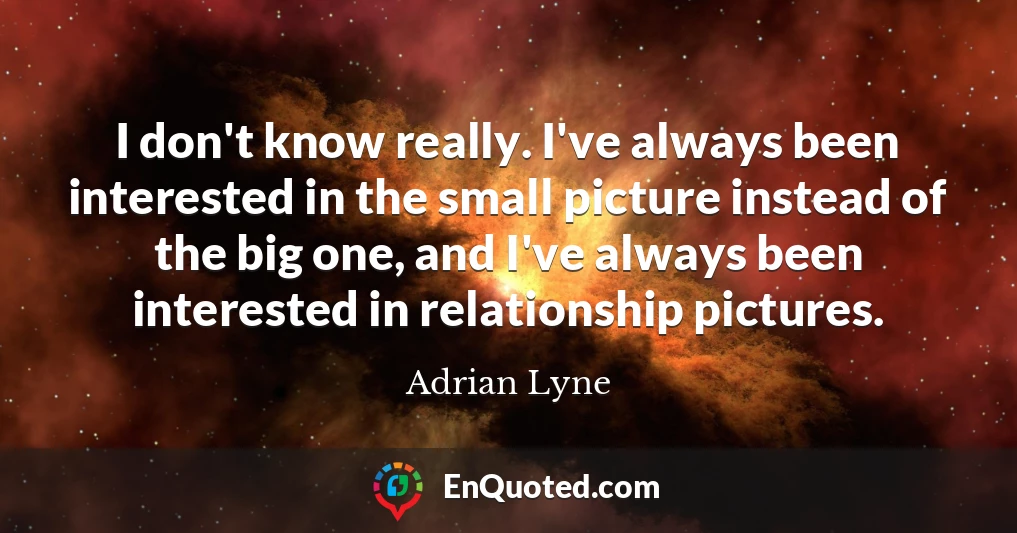 I don't know really. I've always been interested in the small picture instead of the big one, and I've always been interested in relationship pictures.