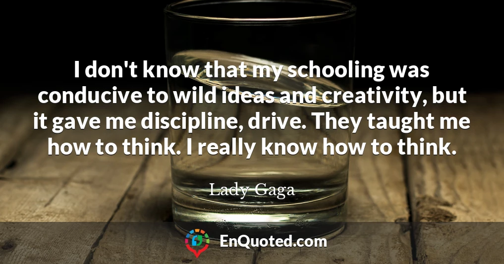 I don't know that my schooling was conducive to wild ideas and creativity, but it gave me discipline, drive. They taught me how to think. I really know how to think.