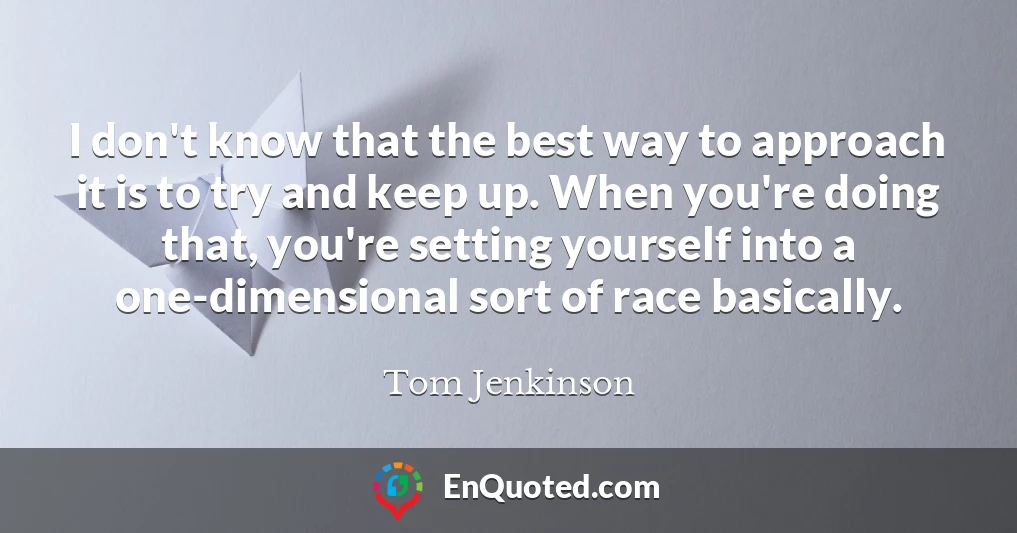 I don't know that the best way to approach it is to try and keep up. When you're doing that, you're setting yourself into a one-dimensional sort of race basically.