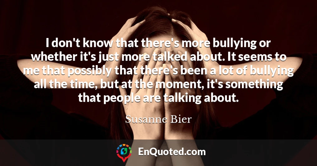 I don't know that there's more bullying or whether it's just more talked about. It seems to me that possibly that there's been a lot of bullying all the time, but at the moment, it's something that people are talking about.