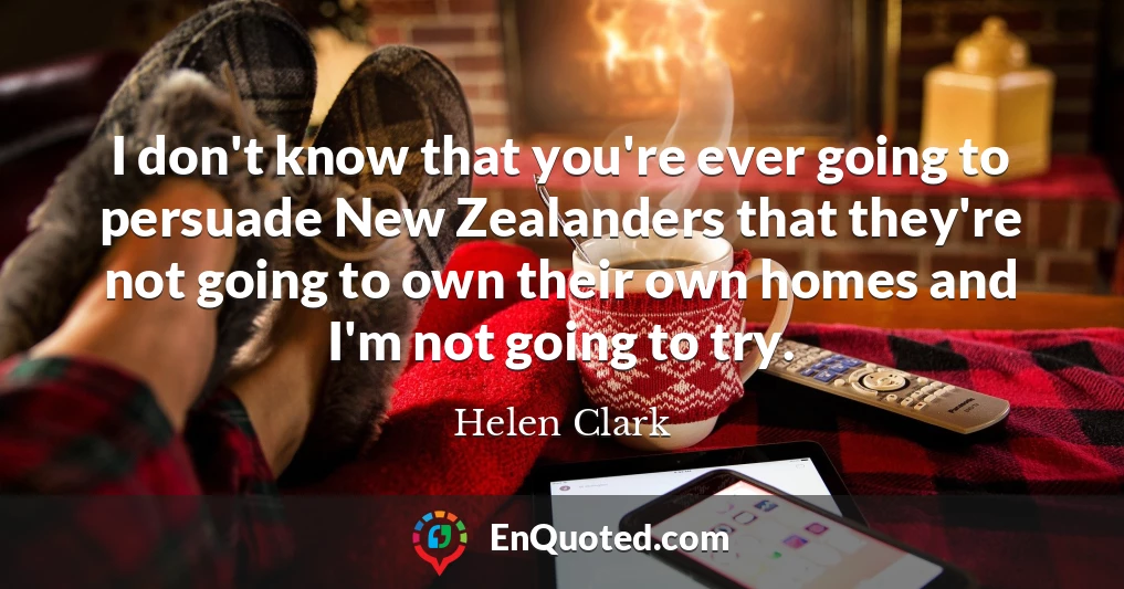 I don't know that you're ever going to persuade New Zealanders that they're not going to own their own homes and I'm not going to try.