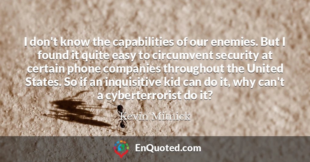 I don't know the capabilities of our enemies. But I found it quite easy to circumvent security at certain phone companies throughout the United States. So if an inquisitive kid can do it, why can't a cyberterrorist do it?