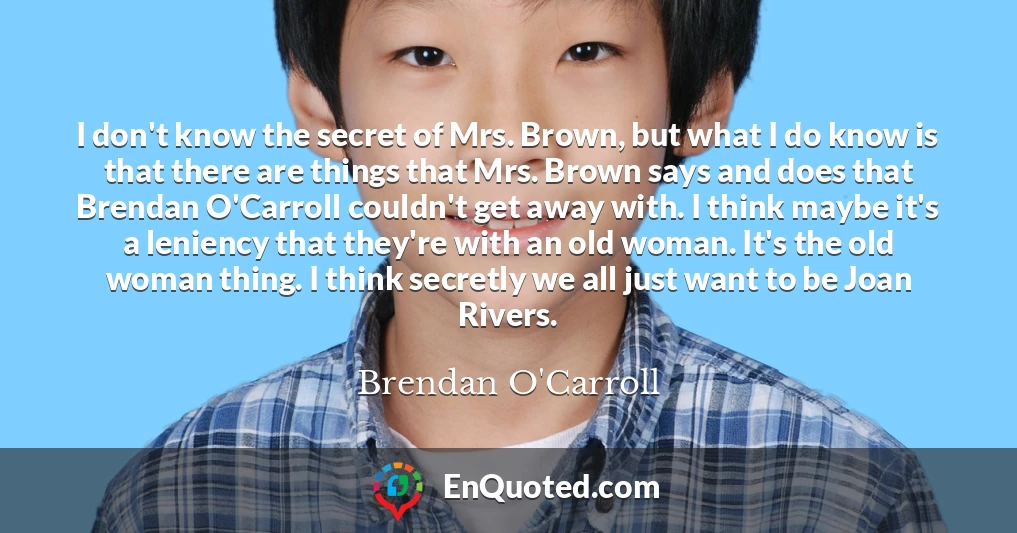 I don't know the secret of Mrs. Brown, but what I do know is that there are things that Mrs. Brown says and does that Brendan O'Carroll couldn't get away with. I think maybe it's a leniency that they're with an old woman. It's the old woman thing. I think secretly we all just want to be Joan Rivers.