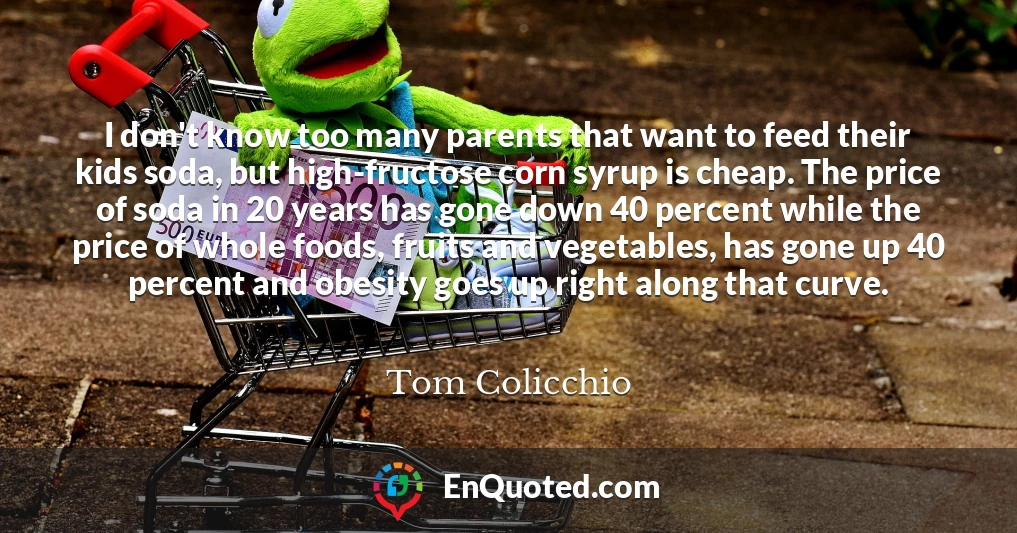 I don't know too many parents that want to feed their kids soda, but high-fructose corn syrup is cheap. The price of soda in 20 years has gone down 40 percent while the price of whole foods, fruits and vegetables, has gone up 40 percent and obesity goes up right along that curve.