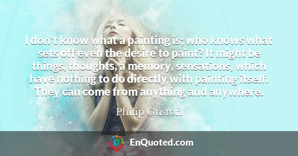 I don't know what a painting is; who knows what sets off even the desire to paint? It might be things, thoughts, a memory, sensations, which have nothing to do directly with painting itself. They can come from anything and anywhere.