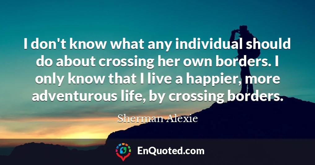 I don't know what any individual should do about crossing her own borders. I only know that I live a happier, more adventurous life, by crossing borders.