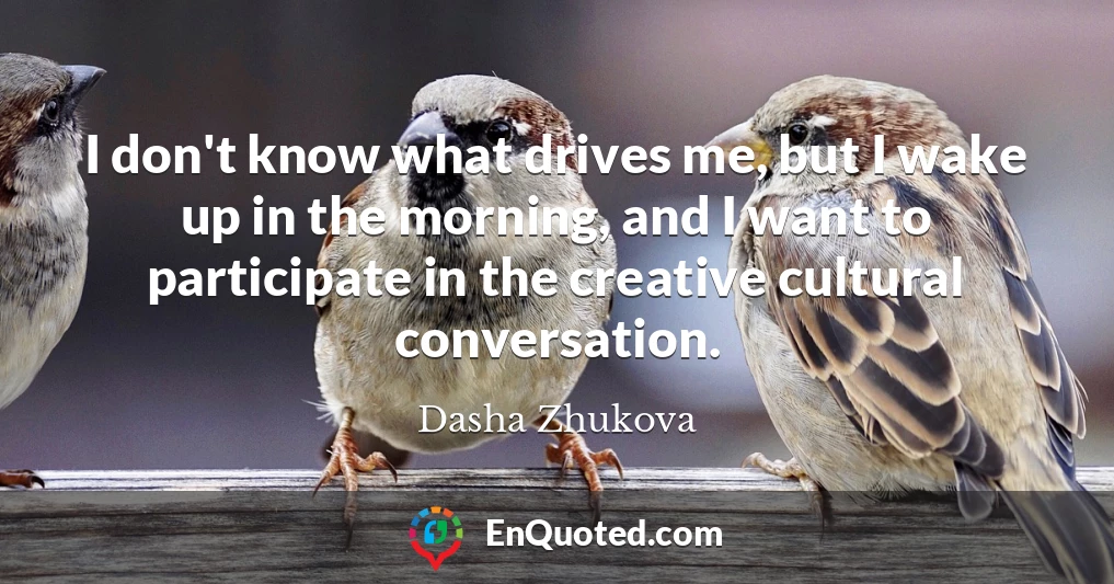 I don't know what drives me, but I wake up in the morning, and I want to participate in the creative cultural conversation.