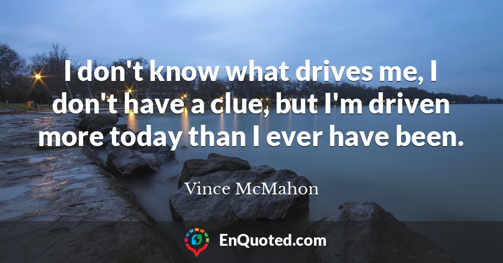 I don't know what drives me, I don't have a clue, but I'm driven more today than I ever have been.