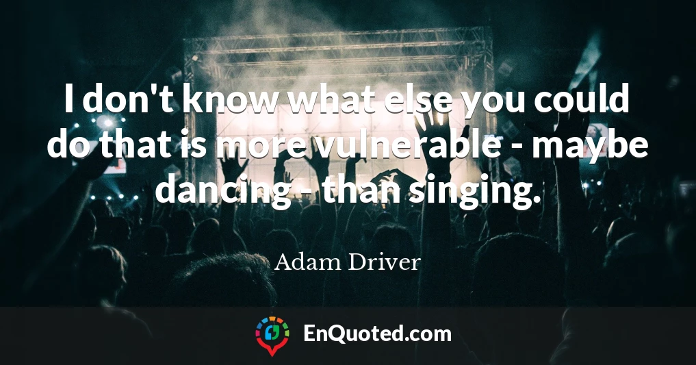I don't know what else you could do that is more vulnerable - maybe dancing - than singing.