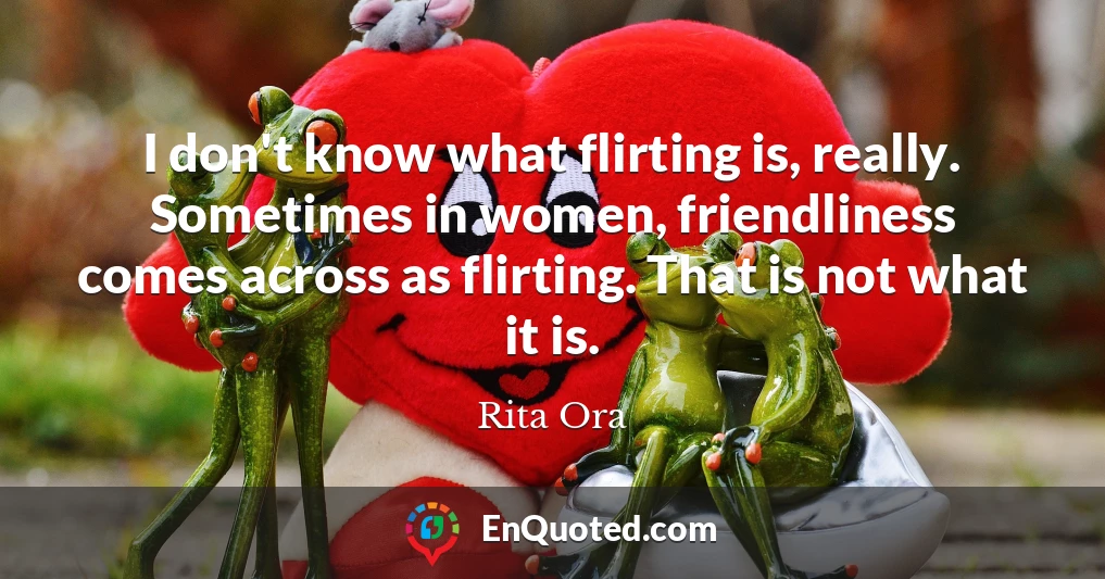 I don't know what flirting is, really. Sometimes in women, friendliness comes across as flirting. That is not what it is.