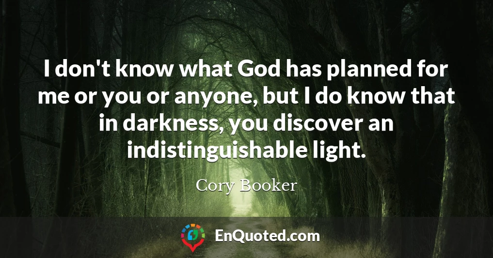 I don't know what God has planned for me or you or anyone, but I do know that in darkness, you discover an indistinguishable light.