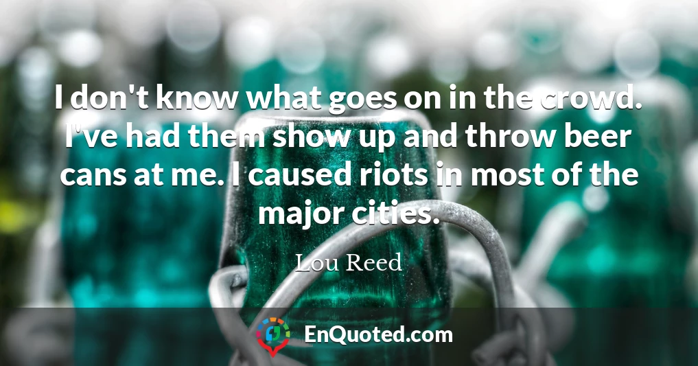 I don't know what goes on in the crowd. I've had them show up and throw beer cans at me. I caused riots in most of the major cities.