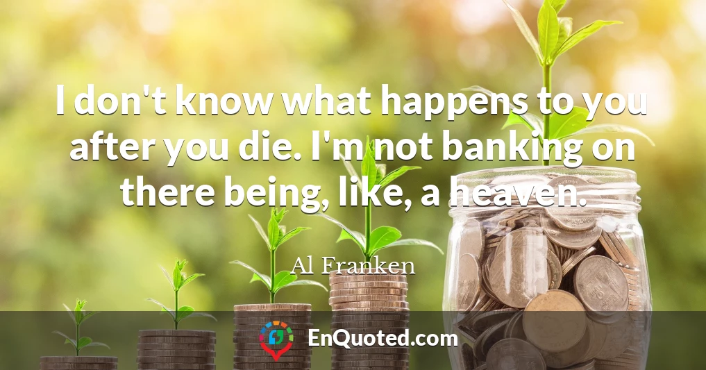 I don't know what happens to you after you die. I'm not banking on there being, like, a heaven.