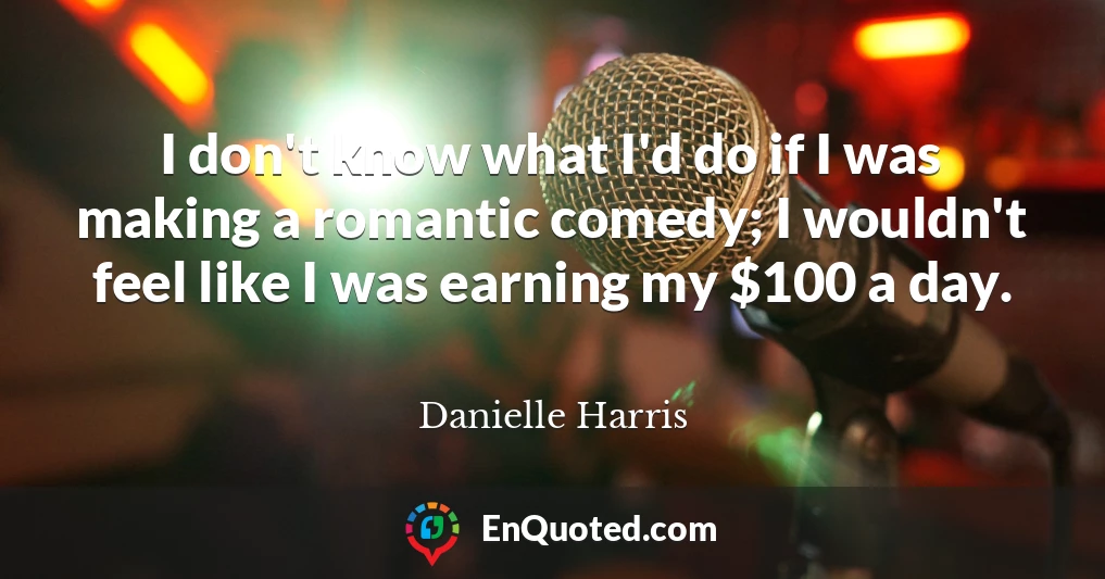 I don't know what I'd do if I was making a romantic comedy; I wouldn't feel like I was earning my $100 a day.