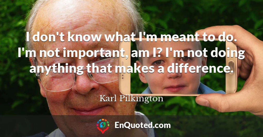 I don't know what I'm meant to do. I'm not important, am I? I'm not doing anything that makes a difference.