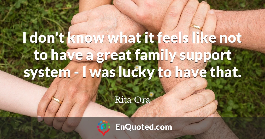 I don't know what it feels like not to have a great family support system - I was lucky to have that.