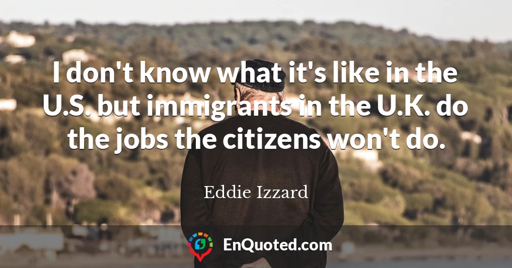 I don't know what it's like in the U.S. but immigrants in the U.K. do the jobs the citizens won't do.