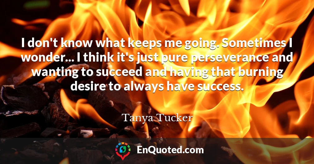 I don't know what keeps me going. Sometimes I wonder... I think it's just pure perseverance and wanting to succeed and having that burning desire to always have success.