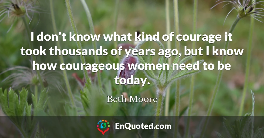 I don't know what kind of courage it took thousands of years ago, but I know how courageous women need to be today.