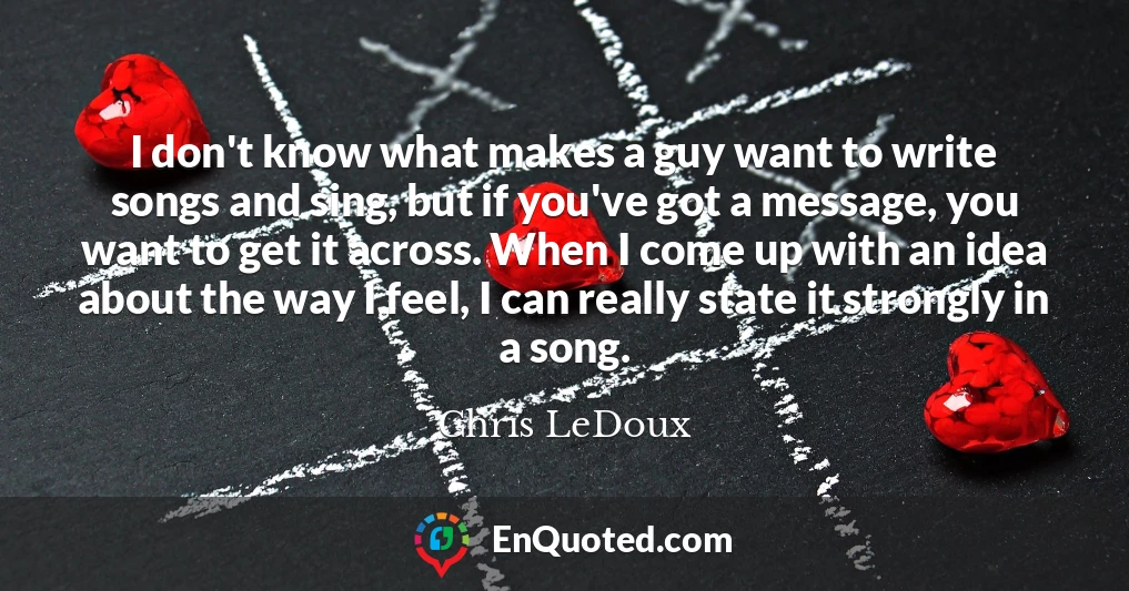 I don't know what makes a guy want to write songs and sing, but if you've got a message, you want to get it across. When I come up with an idea about the way I feel, I can really state it strongly in a song.