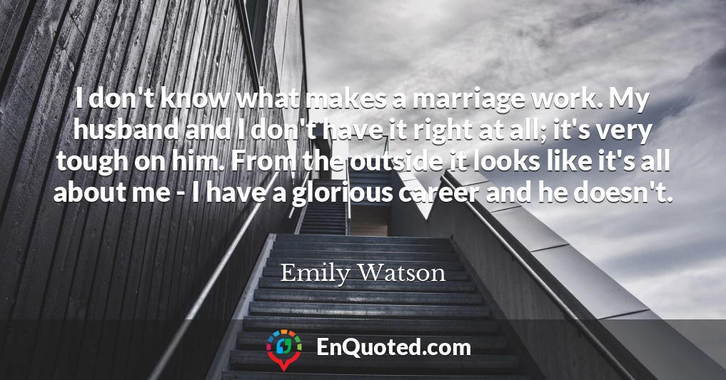 I don't know what makes a marriage work. My husband and I don't have it right at all; it's very tough on him. From the outside it looks like it's all about me - I have a glorious career and he doesn't.