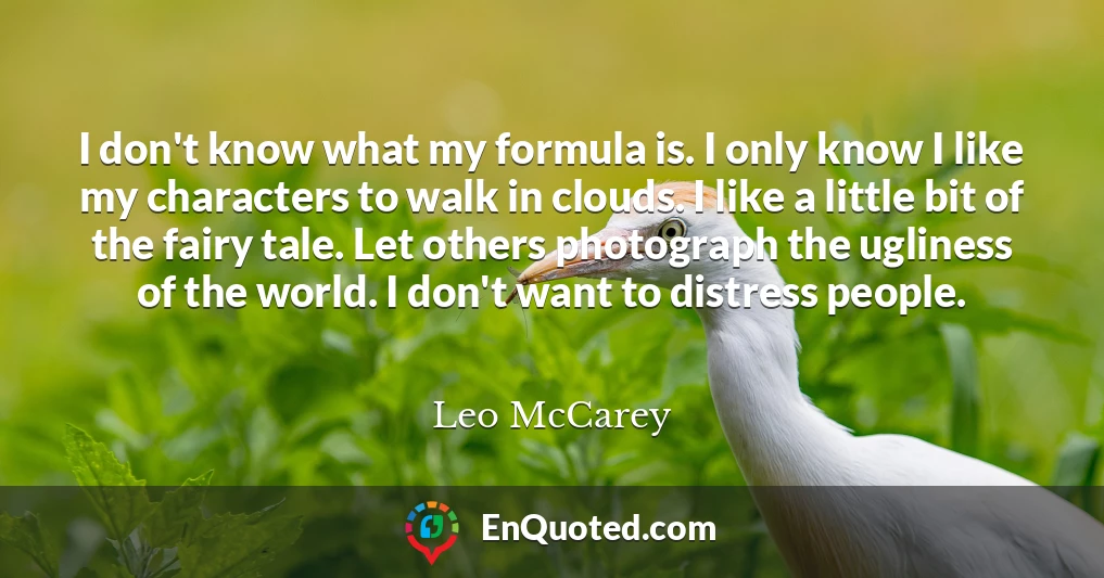 I don't know what my formula is. I only know I like my characters to walk in clouds. I like a little bit of the fairy tale. Let others photograph the ugliness of the world. I don't want to distress people.