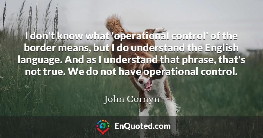 I don't know what 'operational control' of the border means, but I do understand the English language. And as I understand that phrase, that's not true. We do not have operational control.