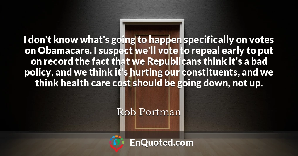 I don't know what's going to happen specifically on votes on Obamacare. I suspect we'll vote to repeal early to put on record the fact that we Republicans think it's a bad policy, and we think it's hurting our constituents, and we think health care cost should be going down, not up.